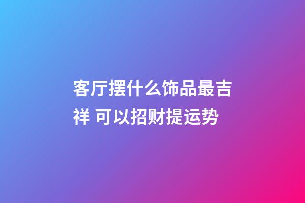 客厅摆什么饰品最吉祥 可以招财提运势